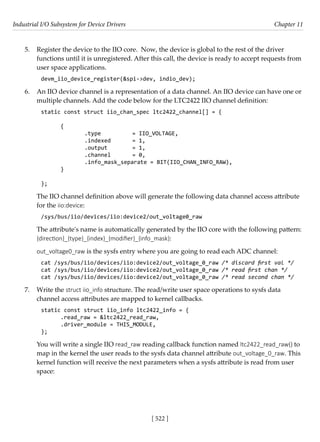 Industrial I/O Subsystem for Device Drivers Chapter 11
[ 522 ]
5. Register the device to the IIO core. Now, the device is global to the rest of the driver
functions until it is unregistered. After this call, the device is ready to accept requests from
user space applications.
devm_iio_device_register(&spi->dev, indio_dev);
6. An IIO device channel is a representation of a data channel. An IIO device can have one or
multiple channels. Add the code below for the LTC2422 IIO channel definition:
static const struct iio_chan_spec ltc2422_channel[] = {
{
		 .type		 = IIO_VOLTAGE,
		 .indexed = 1,
		 .output		 = 1,
		 .channel = 0,
		 .info_mask_separate = BIT(IIO_CHAN_INFO_RAW),
}
};
The IIO channel definition above will generate the following data channel access attribute
for the iio:device:
/sys/bus/iio/devices/iio:device2/out_voltage0_raw
The attribute's name is automatically generated by the IIO core with the following pattern:
{direction}_{type}_{index}_{modifier}_{info_mask}:
out_voltage0_raw is the sysfs entry where you are going to read each ADC channel:
cat /sys/bus/iio/devices/iio:device2/out_voltage_0_raw /* discard first val */
cat /sys/bus/iio/devices/iio:device2/out_voltage_0_raw /* read first chan */
cat /sys/bus/iio/devices/iio:device2/out_voltage_0_raw /* read second chan */
7. Write the struct iio_info structure. The read/write user space operations to sysfs data
channel access attributes are mapped to kernel callbacks.
static const struct iio_info ltc2422_info = {
.read_raw = &ltc2422_read_raw,
.driver_module = THIS_MODULE,
};
You will write a single IIO read_raw reading callback function named ltc2422_read_raw() to
map in the kernel the user reads to the sysfs data channel attribute out_voltage_0_raw. This
kernel function will receive the next parameters when a sysfs attribute is read from user
space:
 