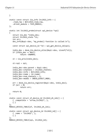 [ 525 ]
Chapter 11 Industrial I/O Subsystem for Device Drivers
[ 525 ]
}
static const struct iio_info ltc2422_info = {
.read_raw = &ltc2422_read_raw,
.driver_module = THIS_MODULE,
};
static int ltc2422_probe(struct spi_device *spi)
{
struct iio_dev *indio_dev;
struct ltc2422_state *st;
int err;
dev_info(&spi->dev, "my_probe() function is called.n");
const struct spi_device_id *id = spi_get_device_id(spi);
indio_dev = devm_iio_device_alloc(&spi->dev, sizeof(*st));
if (indio_dev == NULL)
		 return -ENOMEM;
st = iio_priv(indio_dev);
st->spi = spi;
indio_dev->dev.parent = &spi->dev;
indio_dev->channels = ltc2422_channel;
indio_dev->info = &ltc2422_info;
indio_dev->name = id->name;
indio_dev->num_channels = 1;
indio_dev->modes = INDIO_DIRECT_MODE;
err = devm_iio_device_register(&spi->dev, indio_dev);
if (err < 0)
		 return err;
return 0;
}
static const struct of_device_id ltc2422_dt_ids[] = {
{ .compatible = "arrow,ltc2422", },
{ }
};
MODULE_DEVICE_TABLE(of, ltc2422_dt_ids);
static const struct spi_device_id ltc2422_id[] = {
{ .name = "ltc2422", },
{ }
};
MODULE_DEVICE_TABLE(spi, ltc2422_id);
 