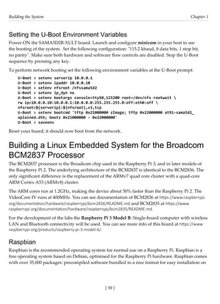 Building the System Chapter 1
[ 50 ]
Setting the U-Boot Environment Variables
Power ON the SAMA5D2B-XULT board. Launch and configure minicom in your host to see
the booting of the system. Set the following configuration: "115.2 kbaud, 8 data bits, 1 stop bit,
no parity". Make sure both hardware and software flow controls are disabled. Stop the U-Boot
sequence by pressing any key.
To perform network booting set the following environment variables at the U-Boot prompt:
U-Boot > setenv serverip 10.0.0.1
U-Boot > setenv ipaddr 10.0.0.10
U-Boot > setenv nfsroot /nfssama5d2
U-Boot > setenv ip_dyn no
U-Boot > setenv bootargs console=ttyS0,115200 root=/dev/nfs rootwait 
rw ip=10.0.0.10:10.0.0.1:10.0.0.0:255.255.255.0:off:eth0:off 
nfsroot=${serverip}:${nfsroot},v3,tcp
U-Boot > setenv bootcmd 'tftp 0x21000000 zImage; tftp 0x22000000 at91-sama5d2_
xplained.dtb; bootz 0x21000000 - 0x22000000'
U-Boot > saveenv
Reset your board; it should now boot from the network.
Building a Linux Embedded System for the Broadcom
BCM2837 Processor
The BCM2837 processor is the Broadcom chip used in the Raspberry Pi 3, and in later models of
the Raspberry Pi 2. The underlying architecture of the BCM2837 is identical to the BCM2836. The
only significant difference is the replacement of the ARMv7 quad core cluster with a quad-core
ARM Cortex A53 (ARMv8) cluster.
The ARM cores run at 1.2GHz, making the device about 50% faster than the Raspberry Pi 2. The
VideoCore IV runs at 400MHz. You can see documentation of BCM2836 at https://www.raspberrypi.
org/documentation/hardware/raspberrypi/bcm2836/README.md and BCM2835 at https://www.
raspberrypi.org/documentation/hardware/raspberrypi/bcm2835/README.md.
For the development of the labs the Raspberry Pi 3 Model B: Single-board computer with wireless
LAN and Bluetooth connectivity will be used. You can see more info of this board at https://www.
raspberrypi.org/products/raspberry-pi-3-model-b/.
Raspbian
Raspbian is the recommended operating system for normal use on a Raspberry Pi. Raspbian is a
free operating system based on Debian, optimised for the Raspberry Pi hardware. Raspbian comes
with over 35,000 packages: precompiled software bundled in a nice format for easy installation on
 