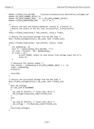 [ 527 ]
Chapter 11 Industrial I/O Subsystem for Device Drivers
[ 527 ]
#define LTC2422_FILE_VOLTAGE "/sys/bus/iio/devices/iio:device4/out_voltage0_raw"
#define SPI_DATA_CHANNEL_OFFSET 22
#define SPI_DATA_CHANNEL_MASK (1 << SPI_DATA_CHANNEL_OFFSET)
#define LTC2422_CONVERSION_TIME 137 /* ms */
/*
* Returns the Data and Channel Number(0- channel 0, 1-Channel 1)
* Returns the status of the SPI read. 0=successful, 1=unsuccessful.
*/
int8_t LTC2422_read(uint8_t *adc_channel, int32_t *code);
/* Returns the Calculated Voltage from the ADC Code */
float LTC2422_voltage(uint32_t adc_code, float LTC2422_lsb);
int8_t LTC2422_read(uint8_t *adc_channel, int32_t *code)
{
int a2dReading = 0;
FILE *f = fopen(LTC2422_FILE_VOLTAGE, "r");
int read = fscanf(f, "%d", &a2dReading);
if (read <= 0) {
		 printf("ERROR: Unable to read values from voltage input file.n");
		 exit(-1);
}
/* Determine the channel number */
*adc_channel = (a2dReading & SPI_DATA_CHANNEL_MASK) ? 1 : 0;
*code = a2dReading;
fclose(f);
return(0);
}
/* Returns the Calculated Voltage from the ADC Code */
float LTC2422_voltage(uint32_t adc_code, float LTC2422_lsb)
{
float adc_voltage;
if (adc_code & 0x200000)
{
adc_code &= 0xFFFFF; /* Clears Bits 20-23 */
adc_voltage=((float)adc_code)*LTC2422_lsb;
}
else
{
adc_code &= 0xFFFFF; /* Clears Bits 20-23 */
adc_voltage = -1*((float)adc_code)*LTC2422_lsb;
}
return(adc_voltage);
}
 