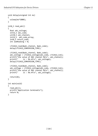 Industrial I/O Subsystem for Device Drivers Chapter 11
[ 528 ]
void delay(unsigned int ms)
{
usleep(ms*1000);
}
int8_t read_adc()
{
float adc_voltage;
int32_t adc_code;
uint8_t adc_channel;
int32_t adc_code_array;
int8_t return_code;
int a2dReading = 0;
LTC2422_read(&adc_channel, &adc_code);
delay(LTC2422_CONVERSION_TIME);
LTC2422_read(&adc_channel, &adc_code);
adc_voltage = LTC2422_voltage(adc_code, LTC2422_lsb);
printf("the value of ADC channel %dn", adc_channel);
printf(" is : %6.4fn", adc_voltage);
delay(LTC2422_CONVERSION_TIME);
LTC2422_read(&adc_channel, &adc_code);
adc_voltage = LTC2422_voltage(adc_code, LTC2422_lsb);
printf("the value of ADC channel %dn", adc_channel);
printf(" is : %6.4fn", adc_voltage);
return(0);
}
int main(void)
{
read_adc();
printf("Application terminedn");
return 0;
}
 