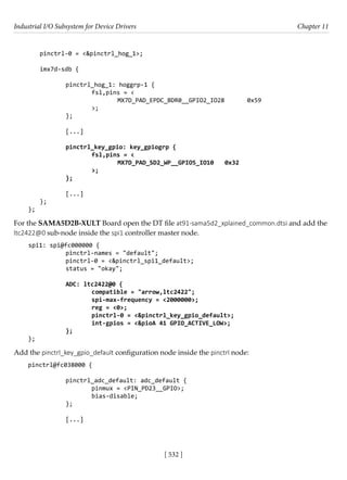 Industrial I/O Subsystem for Device Drivers Chapter 11
[ 532 ]
pinctrl-0 = <&pinctrl_hog_1>;
imx7d-sdb {
		 pinctrl_hog_1: hoggrp-1 {
			 fsl,pins = <
				 MX7D_PAD_EPDC_BDR0__GPIO2_IO28 0x59				
			 >;
		 };
		 [...]
		 pinctrl_key_gpio: key_gpiogrp {
			 fsl,pins = <
				 MX7D_PAD_SD2_WP__GPIO5_IO10 0x32
			 >;
		 };
		 [...]
};
};
For the SAMA5D2B-XULT Board open the DT file at91-sama5d2_xplained_common.dtsi and add the
ltc2422@0 sub-node inside the spi1 controller master node.
spi1: spi@fc000000 {
		 pinctrl-names = "default";
		 pinctrl-0 = <&pinctrl_spi1_default>;
		 status = "okay";
		
		 ADC: ltc2422@0 {
			 compatible = "arrow,ltc2422";
			 spi-max-frequency = <2000000>;
			 reg = <0>;
			 pinctrl-0 = <&pinctrl_key_gpio_default>;
			 int-gpios = <&pioA 41 GPIO_ACTIVE_LOW>;
		 };
};
Add the pinctrl_key_gpio_default configuration node inside the pinctrl node:
pinctrl@fc038000 {
				
		 pinctrl_adc_default: adc_default {
			 pinmux = <PIN_PD23__GPIO>;
			 bias-disable;
		 };
		
		 [...]
 