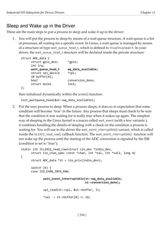Industrial I/O Subsystem for Device Drivers Chapter 11
[ 534 ]
Sleep and Wake up in the Driver
These are the main steps to put a process to sleep and wake it up in the driver:
1. You will put the process to sleep by means of a wait queue structure. A wait queue is a list
of processes, all waiting for a specific event. In Linux, a wait queue is managed by means
of a structure of type wait_queue_head_t, which is defined in linux/linux/wait.h. In your
driver, the wait_queue_head_t structure will be declared inside the private structure:
struct ADC_data {
struct gpio_desc *gpio;
int irq;
wait_queue_head_t wq_data_available;
struct spi_device *spi;
u8 buffer[4];
bool			 conversion_done;
struct mutex		 lock;
};
then initialized dynamically within the probe() function:
init_waitqueue_head(&st->wq_data_available);
2. Put the user process to sleep. When a process sleeps, it does so in expectation that some
condition will become "true" in the future. Any process that sleeps must check to be sure
that the condition it was waiting for is really true when it wakes up again. The simplest
way of sleeping in the Linux kernel is a macro called wait_event (with a few variants );
it combines handling the details of sleeping with a check on the condition a process is
waiting for. You will use in the driver the wait_event_interruptible() variant, which is called
inside the ltc2422_read_raw() callback function. The wait_event_interruptible() function will
not wake up the process until the starting of the ADC conversion is signaled by the ISR
(condition is set to "true"):
static int ltc2422_read_raw(struct iio_dev *indio_dev,
struct iio_chan_spec const *chan, int *val, int *val2, long m)
{
struct ADC_data *st = iio_priv(indio_dev);
switch (m) {
case IIO_CHAN_INFO_RAW:
		 wait_event_interruptible(st->wq_data_available,
					 st->conversion_done);
		
spi_read(st->spi, &st->buffer, 3);
		 *val = st->buffer[0] << 16;
 