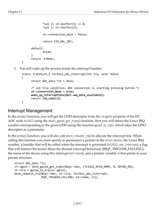 [ 535 ]
Chapter 11 Industrial I/O Subsystem for Device Drivers
[ 535 ]
		 *val |= st->buffer[1] << 8;
		 *val |= st->buffer[2];
		 st->conversion_done = false;
		 return IIO_VAL_INT;
default:
		 break;
}
return -EINVAL;
}
3. You will wake up the process inside the interrupt handler:
static irqreturn_t ltc2422_adc_interrupt(int irq, void *data)
{
struct ADC_data *st = data;
/* set true condition, ADC conversion is starting pressing button */
st->conversion_done = true;
wake_up_interruptible(&st->wq_data_available);
return IRQ_HANDLED;
}
Interrupt Management
In the probe() function, you will get the GPIO descriptor from the int-gpios property of the DT
ADC node ltc2422 using the devm_gpiod_get_index() function, then you will obtain the Linux IRQ
number corresponding to the given GPIO using the function gpiod_to_irq(), which takes the GPIO
descriptor as a parameter.
In the probe() function, you will also call devm_request_irq() to allocate the interrupt line. When
calling this function you must specify as parameters a pointer to the struct device, the Linux IRQ
number, a handler that will be called when the interrupt is generated (ltc2422_adc_interrupt), a flag
that will instruct the kernel about the desired interrupt behaviour (IRQF_TRIGGER_FALLING),
the name of the device using this interrupt (id->name), and a pointer variable st that points to your
private structure.
struct ADC_data *st;
st->gpio = devm_gpiod_get_index(&spi->dev, LTC2422_GPIO_NAME, 0, GPIOD_IN);
st->irq = gpiod_to_irq(st->gpio);
devm_request_irq(&spi->dev, st->irq, ltc2422_adc_interrupt,
		 IRQF_TRIGGER_FALLING, id->name, st);
 