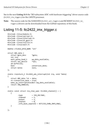 Industrial I/O Subsystem for Device Drivers Chapter 11
[ 536 ]
See in the next Listing 11-5 the "IIO subsystem ADC with hardware triggering" driver source code
(ltc2422_imx_trigger.c) for the i.MX7D processor.
Note: The source code for the SAMA5D2 (ltc2422_sam_trigger.c) and BCM2837 (ltc2422_rpi_
trigger.c) drivers can be downloaded from the GitHub repository of this book.
Listing 11-5: ltc2422_imx_trigger.c
#include <linux/module.h>
#include <linux/spi/spi.h>
#include <linux/interrupt.h>
#include <linux/of_gpio.h>
#include <linux/iio/iio.h>
#include <linux/wait.h>
#define LTC2422_GPIO_NAME "int"
struct ADC_data {
struct gpio_desc *gpio;
int irq;
wait_queue_head_t wq_data_available;
struct spi_device *spi;
u8 buffer[4];
bool			 conversion_done;
struct mutex		 lock;
};
static irqreturn_t ltc2422_adc_interrupt(int irq, void *data)
{
struct ADC_data *st = data;
st->conversion_done = true;
wake_up_interruptible(&st->wq_data_available);
return IRQ_HANDLED;
}
static const struct iio_chan_spec ltc2422_channel[] = {
{
		 .type		 = IIO_VOLTAGE,
		 .indexed = 1,
		 .output		 = 1,
		 .channel = 0,
		 .info_mask_separate = BIT(IIO_CHAN_INFO_RAW),
}
};
 