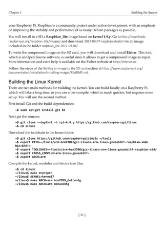 [ 51 ]
Chapter 1 Building the System
[ 51 ]
your Raspberry Pi. Raspbian is a community project under active development, with an emphasis
on improving the stability and performance of as many Debian packages as possible.
You will install in a SD a Raspbian_lite image based on kernel 4.9.y. Go to http://downloads.
raspberrypi.org/raspbian_lite/images/ and download 2017-09-07-raspbian-stretch-lite.zip image
included in the folder raspbian_lite-2017-09-08/.
To write the compressed image on the SD card, you will download and install Etcher. This tool,
which is an Open Source software, is useful since it allows to get a compressed image as input.
More information and extra help is available on the Etcher website at https://etcher.io/.
Follow the steps of the Writing an image to the SD card section at https://www.raspberrypi.org/
documentation/installation/installing-images/README.md.
Building the Linux Kernel
There are two main methods for building the kernel. You can build locally on a Raspberry Pi,
which will take a long time; or you can cross-compile, which is much quicker, but requires more
setup. You will use the second method.
First install Git and the build dependencies:
~$ sudo apt-get install git bc
Next get the sources:
~$ git clone --depth=1 -b rpi-4.9.y https://github.com/raspberrypi/linux
~$ cd linux/
Download the toolchain to the home folder:
~$ git clone https://github.com/raspberrypi/tools ~/tools
~$ export PATH=~/tools/arm-bcm2708/gcc-linaro-arm-linux-gnueabihf-raspbian-x64/
bin:$PATH
~$ export TOOLCHAIN=~/tools/arm-bcm2708/gcc-linaro-arm-linux-gnueabihf-raspbian-x64/
~$ export CROSS_COMPILE=arm-linux-gnueabihf-
~$ export ARCH=arm
Compile the kernel, modules and device tree files:
~$ cd linux/
~/linux$ make mrproper
~/linux$ KERNEL=kernel7
~/linux$ make ARCH=arm bcm2709_defconfig
~/linux$ make ARCH=arm menuconfig
 