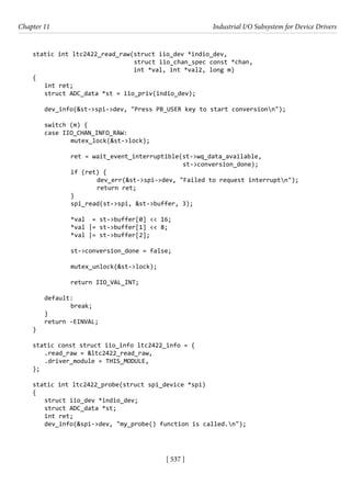 [ 537 ]
Chapter 11 Industrial I/O Subsystem for Device Drivers
[ 537 ]
static int ltc2422_read_raw(struct iio_dev *indio_dev,
				 struct iio_chan_spec const *chan,
int *val, int *val2, long m)
{
int ret;
struct ADC_data *st = iio_priv(indio_dev);
dev_info(&st->spi->dev, "Press PB_USER key to start conversionn");
switch (m) {
case IIO_CHAN_INFO_RAW:
		 mutex_lock(&st->lock);
		 ret = wait_event_interruptible(st->wq_data_available,
						 st->conversion_done);
		 if (ret) {
			 dev_err(&st->spi->dev, "Failed to request interruptn");
			 return ret;
		 }
		 spi_read(st->spi, &st->buffer, 3);
		 *val = st->buffer[0] << 16;
		 *val |= st->buffer[1] << 8;
		 *val |= st->buffer[2];
		 st->conversion_done = false;
		 mutex_unlock(&st->lock);
		 return IIO_VAL_INT;
default:
		 break;
}
return -EINVAL;
}
static const struct iio_info ltc2422_info = {
.read_raw = &ltc2422_read_raw,
.driver_module = THIS_MODULE,
};
static int ltc2422_probe(struct spi_device *spi)
{
struct iio_dev *indio_dev;
struct ADC_data *st;
int ret;
dev_info(&spi->dev, "my_probe() function is called.n");
 