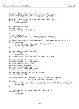 Industrial I/O Subsystem for Device Drivers Chapter 11
[ 538 ]
/* get the id from the driver structure to use the name */
const struct spi_device_id *id = spi_get_device_id(spi);
indio_dev = devm_iio_device_alloc(&spi->dev, sizeof(*st));
if (indio_dev == NULL)
		 return -ENOMEM;
st = iio_priv(indio_dev);
st->spi = spi;
spi_set_drvdata(spi, indio_dev);
/*
* you can also use
* devm_gpiod_get(&spi->dev, LTC2422_GPIO_NAME, GPIOD_IN);
*/
st->gpio = devm_gpiod_get_index(&spi->dev, LTC2422_GPIO_NAME, 0, GPIOD_IN);
if (IS_ERR(st->gpio)) {
		 dev_err(&spi->dev, "gpio get index failedn");
		 return PTR_ERR(st->gpio);
}
st->irq = gpiod_to_irq(st->gpio);
if (st->irq < 0)
		 return st->irq;
dev_info(&spi->dev, "The IRQ number is: %dn", st->irq);
indio_dev->dev.parent = &spi->dev;
indio_dev->channels = ltc2422_channel;
indio_dev->info = &ltc2422_info;
indio_dev->name = id->name;
indio_dev->num_channels = 1;
indio_dev->modes = INDIO_DIRECT_MODE;
init_waitqueue_head(&st->wq_data_available);
mutex_init(&st->lock);
ret = devm_request_irq(&spi->dev, st->irq, ltc2422_adc_interrupt,
				 IRQF_TRIGGER_FALLING, id->name, st);
if (ret) {
		 dev_err(&spi->dev, "failed to request interrupt %d (%d)", st->irq, ret);
		 return ret;
}
ret = devm_iio_device_register(&spi->dev, indio_dev);
if (ret < 0)
		 return ret;
 