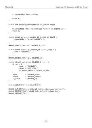 [ 539 ]
Chapter 11 Industrial I/O Subsystem for Device Drivers
[ 539 ]
st->conversion_done = false;
return 0;
}
static int ltc2422_remove(struct spi_device *spi)
{
dev_info(&spi->dev, "my_remove() function is called.n");
return 0;
}
static const struct of_device_id ltc2422_dt_ids[] = {
{ .compatible = "arrow,ltc2422", },
{ }
};
MODULE_DEVICE_TABLE(of, ltc2422_dt_ids);
static const struct spi_device_id ltc2422_id[] = {
{ .name = "ltc2422", },
{ }
};
MODULE_DEVICE_TABLE(spi, ltc2422_id);
static struct spi_driver ltc2422_driver = {
.driver = {
		 .name = "ltc2422",
		 .owner = THIS_MODULE,
		 .of_match_table = ltc2422_dt_ids,
},
.probe		 = ltc2422_probe,
.remove		 = ltc2422_remove,
.id_table = ltc2422_id,
};
module_spi_driver(ltc2422_driver);
MODULE_AUTHOR("Alberto Liberal <aliberal@arroweurope.com>");
MODULE_DESCRIPTION("LTC2422 DUAL ADC with triggering");
MODULE_LICENSE("GPL");
 