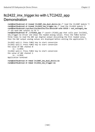 Industrial I/O Subsystem for Device Drivers Chapter 11
[ 540 ]
ltc2422_imx_trigger.ko with LTC2422_app
Demonstration
root@imx7dsabresd:~# insmod ltc2607_imx_dual_device.ko /* load the ltc2607 module */
root@imx7dsabresd:~# insmod ltc2422_imx_trigger.ko /* load the ltc2422 module */
root@imx7dsabresd:/sys/bus/iio/devices/iio:device3# echo 65535 > out_voltage2_raw
/* set both DAC outputs to 5V */
root@imx7dsabresd:~# ./LTC2422_app /* Launch LTC2422_app that calls your ltcC2422_
imx_trigger.ko driver and shows the readed analog values. Press the FUNC2 button
three times to read the ADC spi digital output discarding the first readed value,
then the DAC output analog values are displayed before exiting the application */
ltc2422 spi2.1: Press FUNC2 key to start conversion
ltc2422 spi2.1: Press FUNC2 key to start conversion
the value of ADC channel 0
is : 4.9954
ltc2422 spi2.1: Press FUNC2 key to start conversion
the value of ADC channel 1
is : 4.9931
Application termined
root@imx7dsabresd:~# rmmod ltc2607_imx_dual_device.ko
root@imx7dsabresd:~# rmmod ltc2422_imx_trigger.ko
 