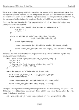 Using the Regmap API in Linux Device Drivers Chapter 12
[ 542 ]
In the two previous regmap initialisation routines, the regmap_config configuration is taken; then
the regmap structure is allocated and the configuration is copied to it. The read/write functions of
the respective buses are also copied in the regmap structure. For example, in the case of the SPI bus,
the regmap read and write function pointers will point to the SPI read and write functions.
See below the main lines of code of the proposed adxl345-i2c.c driver for the I2C register map
configuration and initialization:
static const struct regmap_config adxl345_i2c_regmap_config = {
.reg_bits = 8,
.val_bits = 8,
};
static int adxl345_i2c_probe(struct i2c_client *client,
			 const struct i2c_device_id *id)
{
struct regmap *regmap;
regmap = devm_regmap_init_i2c(client, &adxl345_i2c_regmap_config);
return adxl345_core_probe(&client->dev, regmap, id ? id->name : NULL);
}
See below the main lines of code of the proposed adxl345-spi.c driver for the SPI register map
configuration and initialization:
static const struct regmap_config adxl345_spi_regmap_config = {
.reg_bits = 8,
.val_bits = 8,
/* Setting bits 7 and 6 enables multiple-byte read */
.read_flag_mask = BIT(7) | BIT(6),
};
static int adxl345_spi_probe(struct spi_device *spi)
{
const struct spi_device_id *id = spi_get_device_id(spi);
struct regmap *regmap;
regmap = devm_regmap_init_spi(spi, &adxl345_spi_regmap_config);
return adxl345_core_probe(&spi->dev, regmap, id->name);
}
After you have implemented the regmap configuration and initialization using two specific SPI/
I2C drivers you will develop a common core driver (adxl345-accel-core.c) that can talk to the device
using the following functions:
int regmap_write(struct regmap *map, unsigned int reg, unsigned int val);
 