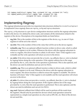 [ 543 ]
Chapter 12 Using the Regmap API in Linux Device Drivers
[ 543 ]
int regmap_read(struct regmap *map, unsigned int reg, unsigned int *val);
int regmap_update_bits(struct regmap *map, unsigned int reg,
unsigned int mask, unsigned int val);
Implementing Regmap
The regmap infrastructure provides two important data structures defined in include/linux/regmap.h
to implement Linux regmap; these are regmap_config and regmap structures.
The regmap_config structure is a per device configuration structure used by the regmap subsystem
to talk to the device. It is defined by driver code, and contains all the information related to the
registers of the device. Descriptions of its important fields are listed below:
• reg_bits: This is the number of bits in the registers of the device, e.g., in case of 1 byte
registers it will be set to the value 8.
• val_bits: This is the number of bits in the value that will be set in the device register.
• writeable_reg: This is an optional callback function written in driver code, which is called
whenever a register is to be written. Whenever the driver calls the regmap subsystem to
write to a register, this driver function is called; it will return "false" if this register is not
writeable and the write operation will return an error to the driver.
• wr_table: If the driver does not provide the writeable_reg callback, then wr_table is checked
by regmap before doing the write operation. If the register address lies in the range
provided by the wr_table, then the write operation is performed. This is also optional, and
the driver can omit its definition and can set it to NULL.
• readable_reg: This is an optional callback function written in driver code, which is called
whenever a register is to be read. Whenever the driver calls the regmap subsystem to
read a register, this driver function is called to ensure the register is readable. The driver
function will return "false" if this register is not readable and the read operation will return
an error to the driver.
• rd_table: If a driver does not provide a readable_reg callback, then the rd_table is checked
by regmap before doing the read operation. If the register address lies in the range
provided by rd_table, then the read operation is performed. This is also optional, and the
driver can omit its definition and can set it to NULL.
• reg_read: Optional callback that if filled will be used to perform all the reads from
the registers. Should only be provided for devices whose read operation cannot be
represented as a simple read operation on a bus such as SPI, I2C, etc. Most of the devices
do not need this.
 