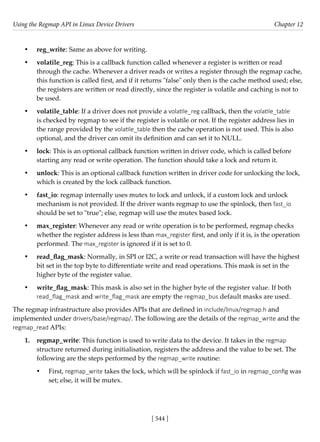 Using the Regmap API in Linux Device Drivers Chapter 12
[ 544 ]
• reg_write: Same as above for writing.
• volatile_reg: This is a callback function called whenever a register is written or read
through the cache. Whenever a driver reads or writes a register through the regmap cache,
this function is called first, and if it returns "false" only then is the cache method used; else,
the registers are written or read directly, since the register is volatile and caching is not to
be used.
• volatile_table: If a driver does not provide a volatile_reg callback, then the volatile_table
is checked by regmap to see if the register is volatile or not. If the register address lies in
the range provided by the volatile_table then the cache operation is not used. This is also
optional, and the driver can omit its definition and can set it to NULL.
• lock: This is an optional callback function written in driver code, which is called before
starting any read or write operation. The function should take a lock and return it.
• unlock: This is an optional callback function written in driver code for unlocking the lock,
which is created by the lock callback function.
• fast_io: regmap internally uses mutex to lock and unlock, if a custom lock and unlock
mechanism is not provided. If the driver wants regmap to use the spinlock, then fast_io
should be set to "true"; else, regmap will use the mutex based lock.
• max_register: Whenever any read or write operation is to be performed, regmap checks
whether the register address is less than max_register first, and only if it is, is the operation
performed. The max_register is ignored if it is set to 0.
• read_flag_mask: Normally, in SPI or I2C, a write or read transaction will have the highest
bit set in the top byte to differentiate write and read operations. This mask is set in the
higher byte of the register value.
• write_flag_mask: This mask is also set in the higher byte of the register value. If both
read_flag_mask and write_flag_mask are empty the regmap_bus default masks are used.
The regmap infrastructure also provides APIs that are defined in include/linux/regmap.h and
implemented under drivers/base/regmap/. The following are the details of the regmap_write and the
regmap_read APIs:
1. regmap_write: This function is used to write data to the device. It takes in the regmap
structure returned during initialisation, registers the address and the value to be set. The
following are the steps performed by the regmap_write routine:
• First, regmap_write takes the lock, which will be spinlock if fast_io in regmap_config was
set; else, it will be mutex.
 