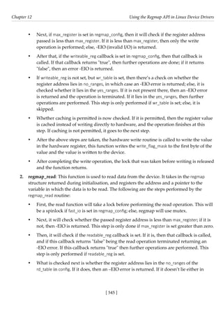 [ 545 ]
Chapter 12 Using the Regmap API in Linux Device Drivers
[ 545 ]
• Next, if max_register is set in regmap_config, then it will check if the register address
passed is less than max_register. If it is less than max_register, then only the write
operation is performed; else, -EIO (invalid I/O) is returned.
• After that, if the writeable_reg callback is set in regmap_config, then that callback is
called. If that callback returns "true", then further operations are done; if it returns
"false", then an error -EIO is returned.
• If writeable_reg is not set, but wr_table is set, then there’s a check on whether the
register address lies in no_ranges, in which case an -EIO error is returned; else, it is
checked whether it lies in the yes_ranges. If it is not present there, then an -EIO error
is returned and the operation is terminated. If it lies in the yes_ranges, then further
operations are performed. This step is only performed if wr_table is set; else, it is
skipped.
• Whether caching is permitted is now checked. If it is permitted, then the register value
is cached instead of writing directly to hardware, and the operation finishes at this
step. If caching is not permitted, it goes to the next step.
• After the above steps are taken, the hardware write routine is called to write the value
in the hardware register, this function writes the write_flag_mask to the first byte of the
value and the value is written to the device.
• After completing the write operation, the lock that was taken before writing is released
and the function returns.
2. regmap_read: This function is used to read data from the device. It takes in the regmap
structure returned during initialisation, and registers the address and a pointer to the
variable in which the data is to be read. The following are the steps performed by the
regmap_read routine:
• First, the read function will take a lock before performing the read operation. This will
be a spinlock if fast_io is set in regmap_config; else, regmap will use mutex.
• Next, it will check whether the passed register address is less than max_register; if it is
not, then -EIO is returned. This step is only done if max_register is set greater than zero.
• Then, it will check if the readable_reg callback is set. If it is, then that callback is called,
and if this callback returns "false" being the read operation terminated returning an
-EIO error. If this callback returns "true" then further operations are performed. This
step is only performed if readable_reg is set.
• What is checked next is whether the register address lies in the no_ranges of the
rd_table in config. If it does, then an –EIO error is returned. If it doesn’t lie either in
 