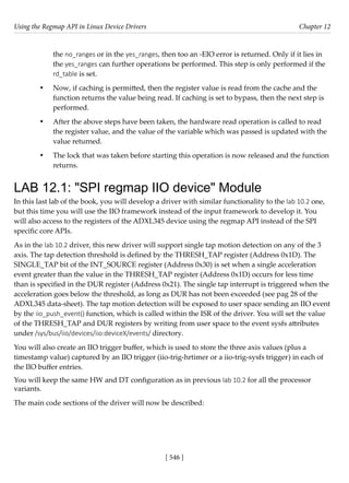 Using the Regmap API in Linux Device Drivers Chapter 12
[ 546 ]
the no_ranges or in the yes_ranges, then too an -EIO error is returned. Only if it lies in
the yes_ranges can further operations be performed. This step is only performed if the
rd_table is set.
• Now, if caching is permitted, then the register value is read from the cache and the
function returns the value being read. If caching is set to bypass, then the next step is
performed.
• After the above steps have been taken, the hardware read operation is called to read
the register value, and the value of the variable which was passed is updated with the
value returned.
• The lock that was taken before starting this operation is now released and the function
returns.
LAB 12.1: "SPI regmap IIO device" Module
In this last lab of the book, you will develop a driver with similar functionality to the lab 10.2 one,
but this time you will use the IIO framework instead of the input framework to develop it. You
will also access to the registers of the ADXL345 device using the regmap API instead of the SPI
specific core APIs.
As in the lab 10.2 driver, this new driver will support single tap motion detection on any of the 3
axis. The tap detection threshold is defined by the THRESH_TAP register (Address 0x1D). The
SINGLE_TAP bit of the INT_SOURCE register (Address 0x30) is set when a single acceleration
event greater than the value in the THRESH_TAP register (Address 0x1D) occurs for less time
than is specified in the DUR register (Address 0x21). The single tap interrupt is triggered when the
acceleration goes below the threshold, as long as DUR has not been exceeded (see pag 28 of the
ADXL345 data-sheet). The tap motion detection will be exposed to user space sending an IIO event
by the iio_push_event() function, which is called within the ISR of the driver. You will set the value
of the THRESH_TAP and DUR registers by writing from user space to the event sysfs attributes
under /sys/bus/iio/devices/iio:deviceX/events/ directory.
You will also create an IIO trigger buffer, which is used to store the three axis values (plus a
timestamp value) captured by an IIO trigger (iio-trig-hrtimer or a iio-trig-sysfs trigger) in each of
the IIO buffer entries.
You will keep the same HW and DT configuration as in previous lab 10.2 for all the processor
variants.
The main code sections of the driver will now be described:
 