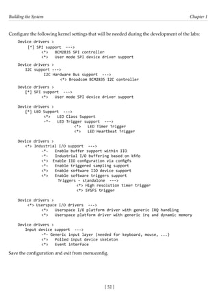 Building the System Chapter 1
[ 52 ]
Configure the following kernel settings that will be needed during the development of the labs:
Device drivers >
[*] SPI support --->
		 <*> BCM2835 SPI controller
		 <*> User mode SPI device driver support
Device drivers >
I2C support --->
		 I2C Hardware Bus support --->
			 <*> Broadcom BCM2835 I2C controller
Device drivers >
[*] SPI support --->
		 <*> User mode SPI device driver support
Device drivers >
[*] LED Support --->
		 <*> LED Class Support
		 -*- LED Trigger support --->
				 <*> LED Timer Trigger
			 <*> LED Heartbeat Trigger
Device drivers >
<*> Industrial I/O support --->
		 -*- Enable buffer support within IIO
		 -*- Industrial I/O buffering based on kfifo
		 <*> Enable IIO configuration via configfs
		 -*- Enable triggered sampling support
		 <*> Enable software IIO device support
		 <*> Enable software triggers support
			 Triggers - standalone --->
				 <*> High resolution timer trigger
				 <*> SYSFS trigger
Device drivers >
<*> Userspace I/O drivers --->
		 <*> Userspace I/O platform driver with generic IRQ handling
		 <*> Userspace platform driver with generic irq and dynamic memory
Device drivers >
Input device support --->
		 -*- Generic input layer (needed for keyboard, mouse, ...)
		 <*> Polled input device skeleton
		 <*> Event interface
Save the configuration and exit from menuconfig.
 