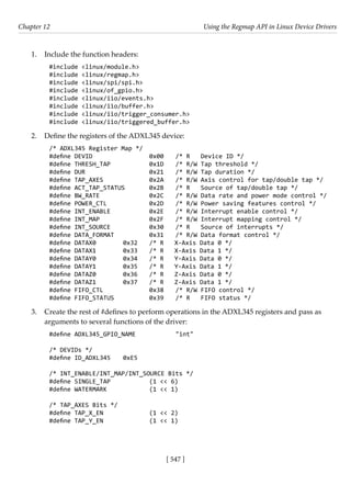 [ 547 ]
Chapter 12 Using the Regmap API in Linux Device Drivers
[ 547 ]
1. Include the function headers:
#include <linux/module.h>
#include <linux/regmap.h>
#include <linux/spi/spi.h>
#include <linux/of_gpio.h>
#include <linux/iio/events.h>
#include <linux/iio/buffer.h>
#include <linux/iio/trigger_consumer.h>
#include <linux/iio/triggered_buffer.h>
2. Define the registers of the ADXL345 device:
/* ADXL345 Register Map */
#define DEVID			 0x00 /* R Device ID */
#define THRESH_TAP		 0x1D /* R/W Tap threshold */
#define DUR			 0x21 /* R/W Tap duration */
#define TAP_AXES		 0x2A /* R/W Axis control for tap/double tap */
#define ACT_TAP_STATUS 0x2B /* R Source of tap/double tap */
#define BW_RATE		 0x2C /* R/W Data rate and power mode control */
#define POWER_CTL		 0x2D /* R/W Power saving features control */
#define INT_ENABLE		 0x2E /* R/W Interrupt enable control */
#define INT_MAP		 0x2F /* R/W Interrupt mapping control */
#define INT_SOURCE		 0x30 /* R Source of interrupts */
#define DATA_FORMAT		 0x31 /* R/W Data format control */
#define DATAX0		 0x32 /* R X-Axis Data 0 */
#define DATAX1		 0x33 /* R X-Axis Data 1 */
#define DATAY0		 0x34 /* R Y-Axis Data 0 */
#define DATAY1		 0x35 /* R Y-Axis Data 1 */
#define DATAZ0		 0x36 /* R Z-Axis Data 0 */
#define DATAZ1		 0x37 /* R Z-Axis Data 1 */
#define FIFO_CTL		 0x38 /* R/W FIFO control */
#define FIFO_STATUS		 0x39 /* R FIFO status */
3. Create the rest of #defines to perform operations in the ADXL345 registers and pass as
arguments to several functions of the driver:
#define ADXL345_GPIO_NAME		 "int"
/* DEVIDs */
#define ID_ADXL345 0xE5
/* INT_ENABLE/INT_MAP/INT_SOURCE Bits */
#define SINGLE_TAP		 (1 << 6)
#define WATERMARK		 (1 << 1)
/* TAP_AXES Bits */
#define TAP_X_EN		 (1 << 2)
#define TAP_Y_EN		 (1 << 1)
 