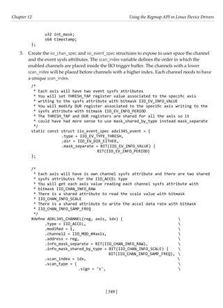 [ 549 ]
Chapter 12 Using the Regmap API in Linux Device Drivers
[ 549 ]
u32 int_mask;
s64 timestamp;
};
5. Create the iio_chan_spec and iio_event_spec structures to expose to user space the channel
and the event sysfs attributes. The scan_index variable defines the order in which the
enabled channels are placed inside the IIO trigger buffer. The channels with a lower
scan_index will be placed before channels with a higher index. Each channel needs to have
a unique scan_index.
/*
* Each axis will have two event sysfs attributes
* You will set THRESH_TAP register value associated to the specific axis
* writing to the sysfs attribute with bitmask IIO_EV_INFO_VALUE
* You will modify DUR register associated to the specific axis writing to the
* sysfs attribute with bitmask IIO_EV_INFO_PERIOD
* The THRESH_TAP and DUR registers are shared for all the axis so it
* could have had more sense to use mask_shared_by_type instead mask_separate
*/
static const struct iio_event_spec adxl345_event = {
		 .type = IIO_EV_TYPE_THRESH,
		 .dir = IIO_EV_DIR_EITHER,
		 .mask_separate = BIT(IIO_EV_INFO_VALUE) |
				 BIT(IIO_EV_INFO_PERIOD)
};
/*
* Each axis will have is own channel sysfs attribute and there are two shared
* sysfs attributes for the IIO_ACCEL type
* You will get each axis value reading each channel sysfs attribute with
* bitmask IIO_CHAN_INFO_RAW
* There is a shared attribute to read the scale value with bitmask
* IIO_CHAN_INFO_SCALE
* There is a shared attribute to write the accel data rate with bitmask
* IIO_CHAN_INFO_SAMP_FREQ
*/
#define ADXL345_CHANNEL(reg, axis, idx) {				 
.type = IIO_ACCEL,						 
.modified = 1,							 
.channel2 = IIO_MOD_##axis,					 
.address = reg,						 
.info_mask_separate = BIT(IIO_CHAN_INFO_RAW),		 
.info_mask_shared_by_type = BIT(IIO_CHAN_INFO_SCALE) | 
				 BIT(IIO_CHAN_INFO_SAMP_FREQ), 
.scan_index = idx,					 
.scan_type = {							 
			 .sign = 's',					 
 