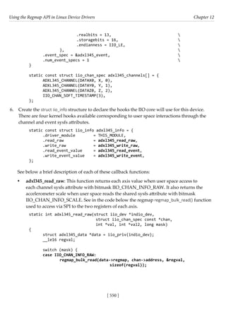 Using the Regmap API in Linux Device Drivers Chapter 12
[ 550 ]
			 .realbits = 13,				 
			 .storagebits = 16,				 
			 .endianness = IIO_LE,				 
		 },							 
.event_spec = &adxl345_event,					 
.num_event_specs = 1						 
}
static const struct iio_chan_spec adxl345_channels[] = {
ADXL345_CHANNEL(DATAX0, X, 0),
ADXL345_CHANNEL(DATAY0, Y, 1),
ADXL345_CHANNEL(DATAZ0, Z, 2),
IIO_CHAN_SOFT_TIMESTAMP(3),
};
6. Create the struct iio_info structure to declare the hooks the IIO core will use for this device.
There are four kernel hooks available corresponding to user space interactions through the
channel and event sysfs attributes.
static const struct iio_info adxl345_info = {
.driver_module		 = THIS_MODULE,
.read_raw		 = adxl345_read_raw,
.write_raw		 = adxl345_write_raw,
.read_event_value = adxl345_read_event,
.write_event_value = adxl345_write_event,
};
See below a brief description of each of these callback functions:
• adxl345_read_raw: This function returns each axis value when user space access to
each channel sysfs attribute with bitmask IIO_CHAN_INFO_RAW. It also returns the
accelerometer scale when user space reads the shared sysfs attribute with bitmask
IIO_CHAN_INFO_SCALE. See in the code below the regmap regmap_bulk_read() function
used to access via SPI to the two registers of each axis.
static int adxl345_read_raw(struct iio_dev *indio_dev,
			 struct iio_chan_spec const *chan,
			 int *val, int *val2, long mask)
{
struct adxl345_data *data = iio_priv(indio_dev);
__le16 regval;
switch (mask) {
case IIO_CHAN_INFO_RAW:
		 regmap_bulk_read(data->regmap, chan->address, &regval,
				 sizeof(regval));
 