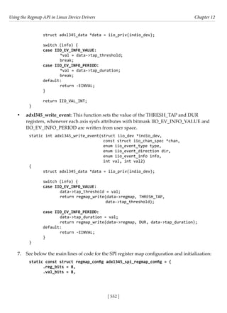 Using the Regmap API in Linux Device Drivers Chapter 12
[ 552 ]
struct adxl345_data *data = iio_priv(indio_dev);
switch (info) {
case IIO_EV_INFO_VALUE:
		 *val = data->tap_threshold;
		 break;
case IIO_EV_INFO_PERIOD:
		 *val = data->tap_duration;
		 break;
default:
		 return -EINVAL;
}
return IIO_VAL_INT;
}
• adxl345_write_event: This function sets the value of the THRESH_TAP and DUR
registers, whenever each axis sysfs attributes with bitmask IIO_EV_INFO_VALUE and
IIO_EV_INFO_PERIOD are written from user space.
static int adxl345_write_event(struct iio_dev *indio_dev,
				 const struct iio_chan_spec *chan,
				 enum iio_event_type type,
				 enum iio_event_direction dir,
				 enum iio_event_info info,
				 int val, int val2)
{
struct adxl345_data *data = iio_priv(indio_dev);
switch (info) {
case IIO_EV_INFO_VALUE:
		 data->tap_threshold = val;
		 return regmap_write(data->regmap, THRESH_TAP,
data->tap_threshold);
case IIO_EV_INFO_PERIOD:
		 data->tap_duration = val;
		 return regmap_write(data->regmap, DUR, data->tap_duration);
default:
		 return -EINVAL;
}
}
7. See below the main lines of code for the SPI register map configuration and initialization:
static const struct regmap_config adxl345_spi_regmap_config = {
.reg_bits = 8,
.val_bits = 8,
 