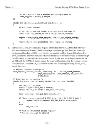 [ 553 ]
Chapter 12 Using the Regmap API in Linux Device Drivers
[ 553 ]
/* Setting bits 7 and 6 enables multiple-byte read */
.read_flag_mask = BIT(7) | BIT(6),
};
static int adxl345_spi_probe(struct spi_device *spi)
{
struct regmap *regmap;
/* get the id from the driver structure to use the name */
const struct spi_device_id *id = spi_get_device_id(spi);
regmap = devm_regmap_init_spi(spi, &adxl345_spi_regmap_config);
return adxl345_core_probe(&spi->dev, regmap, id->name);
}
8. In the adxl345_core_probe() routine request a threaded interrupt. A threaded interrupt
will be added to the driver to service the single tap interrupt. In a threaded interrupt,
the interrupt handler adxl345_event_handler is executed inside a thread. It is allowed to
block during the interrupt handler, which is often needed for SPI devices, as the interrupt
handler needs to communicate with them. In this driver, you are going to communicate
via SPI with the ADXL345 device inside the interrupt handler using the regmap regmap_
read() function. The SINGLE_TAP events will be sent to user space using the iio_push_
event() function.
/* Request threaded interrupt */
devm_request_threaded_irq(dev, data->irq, NULL, adxl345_event_handler,
IRQF_TRIGGER_HIGH | IRQF_ONESHOT, dev_name(dev),
indio_dev);
/* Interrupt service routine */
static irqreturn_t adxl345_event_handler(int irq, void *handle)
{
u32 tap_stat, int_stat;
struct iio_dev *indio_dev = handle;
struct adxl345_data *data = iio_priv(indio_dev);
data->timestamp = iio_get_time_ns(indio_dev);
if (data->tap_axis_control & (TAP_X_EN | TAP_Y_EN | TAP_Z_EN)) {
		 regmap_read(data->regmap, ACT_TAP_STATUS, &tap_stat);
}
else
		 tap_stat = 0;
/* Read the INT_SOURCE (0x30) register
* The tap interrupt is cleared
 