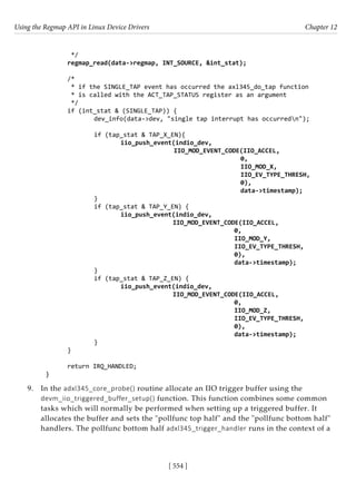 Using the Regmap API in Linux Device Drivers Chapter 12
[ 554 ]
*/
regmap_read(data->regmap, INT_SOURCE, &int_stat);
/*
* if the SINGLE_TAP event has occurred the axl345_do_tap function
* is called with the ACT_TAP_STATUS register as an argument
*/
if (int_stat & (SINGLE_TAP)) {
		 dev_info(data->dev, "single tap interrupt has occurredn");
		 if (tap_stat & TAP_X_EN){
			 iio_push_event(indio_dev,
					 IIO_MOD_EVENT_CODE(IIO_ACCEL,
						 0,
						 IIO_MOD_X,
						 IIO_EV_TYPE_THRESH,
						 0),
						 data->timestamp);
		 }
		 if (tap_stat & TAP_Y_EN) {
			 iio_push_event(indio_dev,
				 IIO_MOD_EVENT_CODE(IIO_ACCEL,
							 0,
							 IIO_MOD_Y,
							 IIO_EV_TYPE_THRESH,
							 0),
							 data->timestamp);
		 }
		 if (tap_stat & TAP_Z_EN) {
			 iio_push_event(indio_dev,
				 IIO_MOD_EVENT_CODE(IIO_ACCEL,
							 0,
							 IIO_MOD_Z,
							 IIO_EV_TYPE_THRESH,
							 0),
							 data->timestamp);
		 }
}
return IRQ_HANDLED;
}
9. In the adxl345_core_probe() routine allocate an IIO trigger buffer using the
devm_iio_triggered_buffer_setup() function. This function combines some common
tasks which will normally be performed when setting up a triggered buffer. It
allocates the buffer and sets the "pollfunc top half" and the "pollfunc bottom half"
handlers. The pollfunc bottom half adxl345_trigger_handler runs in the context of a
 