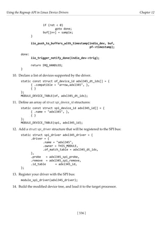 Using the Regmap API in Linux Device Drivers Chapter 12
[ 556 ]
		 if (ret < 0)
			 goto done;
		 buf[j++] = sample;
}
iio_push_to_buffers_with_timestamp(indio_dev, buf,
					 pf->timestamp);
done:
iio_trigger_notify_done(indio_dev->trig);
return IRQ_HANDLED;
}
10. Declare a list of devices supported by the driver.
static const struct of_device_id adxl345_dt_ids[] = {
{ .compatible = "arrow,adxl345", },
{ }
};
MODULE_DEVICE_TABLE(of, adxl345_dt_ids);
11. Define an array of struct spi_device_id structures:
static const struct spi_device_id adxl345_id[] = {
{ .name = "adxl345", },
{ }
};
MODULE_DEVICE_TABLE(spi, adxl345_id);
12. Add a struct spi_driver structure that will be registered to the SPI bus:
static struct spi_driver adxl345_driver = {
.driver = {
		 .name = "adxl345",
		 .owner = THIS_MODULE,
		 .of_match_table = adxl345_dt_ids,
},
.probe = adxl345_spi_probe,
.remove = adxl345_spi_remove,
.id_table = adxl345_id,
};
13. Register your driver with the SPI bus:
module_spi_driver(adxl345_driver);
14. Build the modified device tree, and load it to the target processor.
 