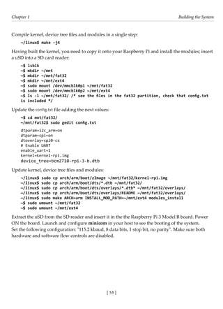[ 53 ]
Chapter 1 Building the System
[ 53 ]
Compile kernel, device tree files and modules in a single step:
~/linux$ make -j4
Having built the kernel, you need to copy it onto your Raspberry Pi and install the modules; insert
a uSD into a SD card reader:
~$ lsblk
~$ mkdir ~/mnt
~$ mkdir ~/mnt/fat32
~$ mkdir ~/mnt/ext4
~$ sudo mount /dev/mmcblk0p1 ~/mnt/fat32
~$ sudo mount /dev/mmcblk0p2 ~/mnt/ext4
~$ ls -l ~/mnt/fat32/ /* see the files in the fat32 partition, check that config.txt
is included */
Update the config.txt file adding the next values:
~$ cd mnt/fat32/
~/mnt/fat32$ sudo gedit config.txt
dtparam=i2c_arm=on
dtparam=spi=on
dtoverlay=spi0-cs
# Enable UART
enable_uart=1
kernel=kernel-rpi.img
device_tree=bcm2710-rpi-3-b.dtb
Update kernel, device tree files and modules:
~/linux$ sudo cp arch/arm/boot/zImage ~/mnt/fat32/kernel-rpi.img
~/linux$ sudo cp arch/arm/boot/dts/*.dtb ~/mnt/fat32/
~/linux$ sudo cp arch/arm/boot/dts/overlays/*.dtb* ~/mnt/fat32/overlays/
~/linux$ sudo cp arch/arm/boot/dts/overlays/README ~/mnt/fat32/overlays/
~/linux$ sudo make ARCH=arm INSTALL_MOD_PATH=~/mnt/ext4 modules_install
~$ sudo umount ~/mnt/fat32
~$ sudo umount ~/mnt/ext4
Extract the uSD from the SD reader and insert it in the the Raspberry Pi 3 Model B board. Power
ON the board. Launch and configure minicom in your host to see the booting of the system.
Set the following configuration: "115.2 kbaud, 8 data bits, 1 stop bit, no parity". Make sure both
hardware and software flow controls are disabled.
 