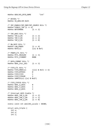 Using the Regmap API in Linux Device Drivers Chapter 12
[ 558 ]
#define ADXL345_GPIO_NAME		 "int"
/* DEVIDs */
#define ID_ADXL345 0xE5
/* INT_ENABLE/INT_MAP/INT_SOURCE Bits */
#define SINGLE_TAP (1 << 6)
#define WATERMARK		 (1 << 1)
/* TAP_AXES Bits */
#define TAP_X_EN		 (1 << 2)
#define TAP_Y_EN		 (1 << 1)
#define TAP_Z_EN		 (1 << 0)
/* BW_RATE Bits */
#define LOW_POWER		 (1 << 4)
#define RATE(x)		 ((x) & 0xF)
/* POWER_CTL Bits */
#define PCTL_MEASURE (1 << 3)
#define PCTL_STANDBY 0X00
/* DATA_FORMAT Bits */
#define ADXL_FULL_RES (1 << 3)
/* FIFO_CTL Bits */
#define FIFO_MODE(x) (((x) & 0x3) << 6)
#define FIFO_BYPASS 0
#define FIFO_FIFO		 1
#define FIFO_STREAM 2
#define SAMPLES(x) ((x) & 0x1F)
/* FIFO_STATUS Bits */
#define ADXL_X_AXIS 0
#define ADXL_Y_AXIS 1
#define ADXL_Z_AXIS 2
/* Interrupt AXIS Enable */
#define ADXL_TAP_X_EN (1 << 2)
#define ADXL_TAP_Y_EN (1 << 1)
#define ADXL_TAP_Z_EN (1 << 0)
static const int adxl345_uscale = 38300;
struct axis_triple {
int x;
int y;
int z;
 