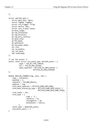 [ 559 ]
Chapter 12 Using the Regmap API in Linux Device Drivers
[ 559 ]
};
struct adxl345_data {
struct gpio_desc *gpio;
struct regmap *regmap;
struct iio_trigger *trig;
struct device *dev;
struct axis_triple saved;
u8 data_range;
u8 tap_threshold;
u8 tap_duration;
u8 tap_axis_control;
u8 data_rate;
u8 fifo_mode;
u8 watermark;
u8 low_power_mode;
int irq;
int ev_enable;
u32 int_mask;
s64 timestamp;
};
/* set the events */
static const struct iio_event_spec adxl345_event = {
		 .type = IIO_EV_TYPE_THRESH,
		 .dir = IIO_EV_DIR_EITHER,
		 .mask_separate = BIT(IIO_EV_INFO_VALUE) |
				 BIT(IIO_EV_INFO_PERIOD)
};
#define ADXL345_CHANNEL(reg, axis, idx) {			 
.type = IIO_ACCEL,						 
.modified = 1,							 
.channel2 = IIO_MOD_##axis,					 
.address = reg,						 
.info_mask_separate = BIT(IIO_CHAN_INFO_RAW),		 
.info_mask_shared_by_type = BIT(IIO_CHAN_INFO_SCALE) | 
				 BIT(IIO_CHAN_INFO_SAMP_FREQ), 
.scan_index = idx,					 
.scan_type = {							 
			 .sign = 's',					 
			 .realbits = 13,				 
			 .storagebits = 16,				 
			 .endianness = IIO_LE,				 
		 },							 
.event_spec = &adxl345_event,					 
.num_event_specs = 1						 
}
 