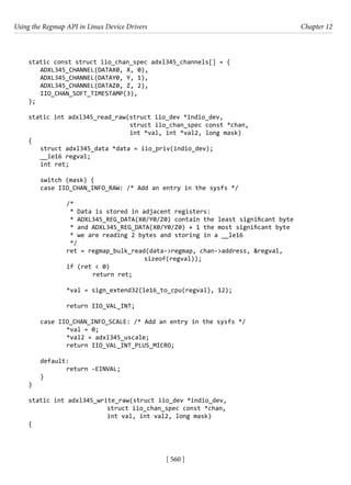Using the Regmap API in Linux Device Drivers Chapter 12
[ 560 ]
static const struct iio_chan_spec adxl345_channels[] = {
ADXL345_CHANNEL(DATAX0, X, 0),
ADXL345_CHANNEL(DATAY0, Y, 1),
ADXL345_CHANNEL(DATAZ0, Z, 2),
IIO_CHAN_SOFT_TIMESTAMP(3),
};
static int adxl345_read_raw(struct iio_dev *indio_dev,
			 struct iio_chan_spec const *chan,
			 int *val, int *val2, long mask)
{
struct adxl345_data *data = iio_priv(indio_dev);
__le16 regval;
int ret;
switch (mask) {
case IIO_CHAN_INFO_RAW: /* Add an entry in the sysfs */
		 /*
		 * Data is stored in adjacent registers:
		 * ADXL345_REG_DATA(X0/Y0/Z0) contain the least significant byte
		 * and ADXL345_REG_DATA(X0/Y0/Z0) + 1 the most significant byte
		 * we are reading 2 bytes and storing in a __le16
		 */
		 ret = regmap_bulk_read(data->regmap, chan->address, &regval,
				 sizeof(regval));
		 if (ret < 0)
			 return ret;
		 *val = sign_extend32(le16_to_cpu(regval), 12);
		 return IIO_VAL_INT;
case IIO_CHAN_INFO_SCALE: /* Add an entry in the sysfs */
		 *val = 0;
		 *val2 = adxl345_uscale;
		 return IIO_VAL_INT_PLUS_MICRO;
default:
		 return -EINVAL;
}
}
static int adxl345_write_raw(struct iio_dev *indio_dev,
			 struct iio_chan_spec const *chan,
			 int val, int val2, long mask)
{
 