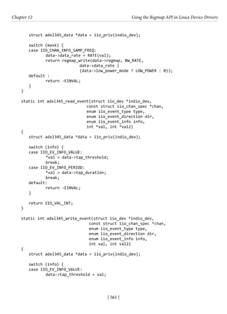 [ 561 ]
Chapter 12 Using the Regmap API in Linux Device Drivers
[ 561 ]
struct adxl345_data *data = iio_priv(indio_dev);
switch (mask) {
case IIO_CHAN_INFO_SAMP_FREQ:
		 data->data_rate = RATE(val);
		 return regmap_write(data->regmap, BW_RATE,
				 data->data_rate |
(data->low_power_mode ? LOW_POWER : 0));
default :
		 return -EINVAL;
}
}
static int adxl345_read_event(struct iio_dev *indio_dev,
				 const struct iio_chan_spec *chan,
				 enum iio_event_type type,
				 enum iio_event_direction dir,
				 enum iio_event_info info,
				 int *val, int *val2)
{
struct adxl345_data *data = iio_priv(indio_dev);
switch (info) {
case IIO_EV_INFO_VALUE:
		 *val = data->tap_threshold;
		 break;
case IIO_EV_INFO_PERIOD:
		 *val = data->tap_duration;
		 break;
default:
		 return -EINVAL;
}
return IIO_VAL_INT;
}
static int adxl345_write_event(struct iio_dev *indio_dev,
				 const struct iio_chan_spec *chan,
				 enum iio_event_type type,
				 enum iio_event_direction dir,
				 enum iio_event_info info,
				 int val, int val2)
{
struct adxl345_data *data = iio_priv(indio_dev);
switch (info) {
case IIO_EV_INFO_VALUE:
		 data->tap_threshold = val;
 