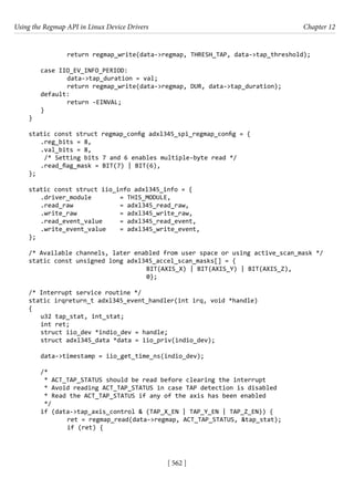 Using the Regmap API in Linux Device Drivers Chapter 12
[ 562 ]
		 return regmap_write(data->regmap, THRESH_TAP, data->tap_threshold);
case IIO_EV_INFO_PERIOD:
		 data->tap_duration = val;
		 return regmap_write(data->regmap, DUR, data->tap_duration);
default:
		 return -EINVAL;
}
}
static const struct regmap_config adxl345_spi_regmap_config = {
.reg_bits = 8,
.val_bits = 8,
/* Setting bits 7 and 6 enables multiple-byte read */
.read_flag_mask = BIT(7) | BIT(6),
};
static const struct iio_info adxl345_info = {
.driver_module		 = THIS_MODULE,
.read_raw		 = adxl345_read_raw,
.write_raw		 = adxl345_write_raw,
.read_event_value = adxl345_read_event,
.write_event_value = adxl345_write_event,
};
/* Available channels, later enabled from user space or using active_scan_mask */
static const unsigned long adxl345_accel_scan_masks[] = {
					 BIT(AXIS_X) | BIT(AXIS_Y) | BIT(AXIS_Z),
					 0};
/* Interrupt service routine */
static irqreturn_t adxl345_event_handler(int irq, void *handle)
{
u32 tap_stat, int_stat;
int ret;
struct iio_dev *indio_dev = handle;
struct adxl345_data *data = iio_priv(indio_dev);
data->timestamp = iio_get_time_ns(indio_dev);
/*
* ACT_TAP_STATUS should be read before clearing the interrupt
* Avoid reading ACT_TAP_STATUS in case TAP detection is disabled
* Read the ACT_TAP_STATUS if any of the axis has been enabled
*/
if (data->tap_axis_control & (TAP_X_EN | TAP_Y_EN | TAP_Z_EN)) {
		 ret = regmap_read(data->regmap, ACT_TAP_STATUS, &tap_stat);
		 if (ret) {
 