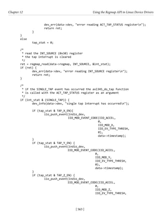 [ 563 ]
Chapter 12 Using the Regmap API in Linux Device Drivers
[ 563 ]
			 dev_err(data->dev, "error reading ACT_TAP_STATUS registern");
			 return ret;
		 }
}
else
		 tap_stat = 0;
/*
* read the INT_SOURCE (0x30) register
* the tap interrupt is cleared
*/
ret = regmap_read(data->regmap, INT_SOURCE, &int_stat);
if (ret) {
		 dev_err(data->dev, "error reading INT_SOURCE registern");
		 return ret;
}
/*
* if the SINGLE_TAP event has occurred the axl345_do_tap function
* is called with the ACT_TAP_STATUS register as an argument
*/
if (int_stat & (SINGLE_TAP)) {
		 dev_info(data->dev, "single tap interrupt has occurredn");
		 if (tap_stat & TAP_X_EN){
			 iio_push_event(indio_dev,
					 IIO_MOD_EVENT_CODE(IIO_ACCEL,
						 0,
						 IIO_MOD_X,
						 IIO_EV_TYPE_THRESH,
						 0),
						 data->timestamp);
		 }
		 if (tap_stat & TAP_Y_EN) {
			 iio_push_event(indio_dev,
				 IIO_MOD_EVENT_CODE(IIO_ACCEL,
							 0,
							 IIO_MOD_Y,
							 IIO_EV_TYPE_THRESH,
							 0),
							 data->timestamp);
		 }
		 if (tap_stat & TAP_Z_EN) {
			 iio_push_event(indio_dev,
				 IIO_MOD_EVENT_CODE(IIO_ACCEL,
							 0,
							 IIO_MOD_Z,
							 IIO_EV_TYPE_THRESH,
 