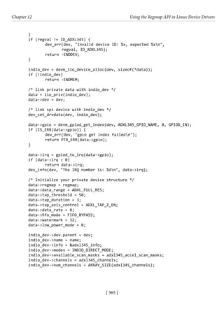 [ 565 ]
Chapter 12 Using the Regmap API in Linux Device Drivers
[ 565 ]
}
if (regval != ID_ADXL345) {
		 dev_err(dev, "Invalid device ID: %x, expected %xn",
			 regval, ID_ADXL345);
		 return -ENODEV;
}
indio_dev = devm_iio_device_alloc(dev, sizeof(*data));
if (!indio_dev)
		 return -ENOMEM;
/* link private data with indio_dev */
data = iio_priv(indio_dev);
data->dev = dev;
/* link spi device with indio_dev */
dev_set_drvdata(dev, indio_dev);
data->gpio = devm_gpiod_get_index(dev, ADXL345_GPIO_NAME, 0, GPIOD_IN);
if (IS_ERR(data->gpio)) {
		 dev_err(dev, "gpio get index failedn");
		 return PTR_ERR(data->gpio);
}
data->irq = gpiod_to_irq(data->gpio);
if (data->irq < 0)
		 return data->irq;
dev_info(dev, "The IRQ number is: %dn", data->irq);
/* Initialize your private device structure */
data->regmap = regmap;
data->data_range = ADXL_FULL_RES;
data->tap_threshold = 50;
data->tap_duration = 3;
data->tap_axis_control = ADXL_TAP_Z_EN;
data->data_rate = 8;
data->fifo_mode = FIFO_BYPASS;
data->watermark = 32;
data->low_power_mode = 0;
indio_dev->dev.parent = dev;
indio_dev->name = name;
indio_dev->info = &adxl345_info;
indio_dev->modes = INDIO_DIRECT_MODE;
indio_dev->available_scan_masks = adxl345_accel_scan_masks;
indio_dev->channels = adxl345_channels;
indio_dev->num_channels = ARRAY_SIZE(adxl345_channels);
 