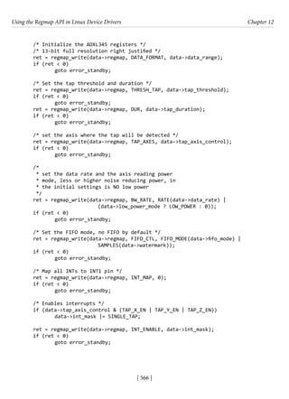 Using the Regmap API in Linux Device Drivers Chapter 12
[ 566 ]
/* Initialize the ADXL345 registers */
/* 13-bit full resolution right justified */
ret = regmap_write(data->regmap, DATA_FORMAT, data->data_range);
if (ret < 0)
		 goto error_standby;
/* Set the tap threshold and duration */
ret = regmap_write(data->regmap, THRESH_TAP, data->tap_threshold);
if (ret < 0)
		 goto error_standby;
ret = regmap_write(data->regmap, DUR, data->tap_duration);
if (ret < 0)
		 goto error_standby;
/* set the axis where the tap will be detected */
ret = regmap_write(data->regmap, TAP_AXES, data->tap_axis_control);
if (ret < 0)
		 goto error_standby;
/*
* set the data rate and the axis reading power
* mode, less or higher noise reducing power, in
* the initial settings is NO low power
*/
ret = regmap_write(data->regmap, BW_RATE, RATE(data->data_rate) |
			 (data->low_power_mode ? LOW_POWER : 0));
if (ret < 0)
		 goto error_standby;
/* Set the FIFO mode, no FIFO by default */
ret = regmap_write(data->regmap, FIFO_CTL, FIFO_MODE(data->fifo_mode) |
				 SAMPLES(data->watermark));
if (ret < 0)
		 goto error_standby;
/* Map all INTs to INT1 pin */
ret = regmap_write(data->regmap, INT_MAP, 0);
if (ret < 0)
		 goto error_standby;
/* Enables interrupts */
if (data->tap_axis_control & (TAP_X_EN | TAP_Y_EN | TAP_Z_EN))
		 data->int_mask |= SINGLE_TAP;
ret = regmap_write(data->regmap, INT_ENABLE, data->int_mask);
if (ret < 0)
		 goto error_standby;
 