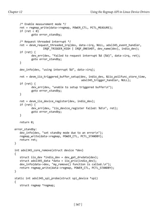 [ 567 ]
Chapter 12 Using the Regmap API in Linux Device Drivers
[ 567 ]
/* Enable measurement mode */
ret = regmap_write(data->regmap, POWER_CTL, PCTL_MEASURE);
if (ret < 0)
		 goto error_standby;
/* Request threaded interrupt */
ret = devm_request_threaded_irq(dev, data->irq, NULL, adxl345_event_handler,
			 IRQF_TRIGGER_HIGH | IRQF_ONESHOT, dev_name(dev), indio_dev);
if (ret) {
		 dev_err(dev, "failed to request interrupt %d (%d)", data->irq, ret);
		 goto error_standby;
}
dev_info(dev, "using interrupt %d", data->irq);
ret = devm_iio_triggered_buffer_setup(dev, indio_dev, &iio_pollfunc_store_time,
						 adxl345_trigger_handler, NULL);
if (ret) {
		 dev_err(dev, "unable to setup triggered buffern");
		 goto error_standby;
}
ret = devm_iio_device_register(dev, indio_dev);
if (ret) {
		 dev_err(dev, "iio_device_register failed: %dn", ret);
		 goto error_standby;
}
return 0;
error_standby:
dev_info(dev, "set standby mode due to an errorn");
regmap_write(data->regmap, POWER_CTL, PCTL_STANDBY);
return ret;
}
int adxl345_core_remove(struct device *dev)
{
struct iio_dev *indio_dev = dev_get_drvdata(dev);
struct adxl345_data *data = iio_priv(indio_dev);
dev_info(data->dev, "my_remove() function is called.n");
return regmap_write(data->regmap, POWER_CTL, PCTL_STANDBY);
}
static int adxl345_spi_probe(struct spi_device *spi)
{
struct regmap *regmap;
 