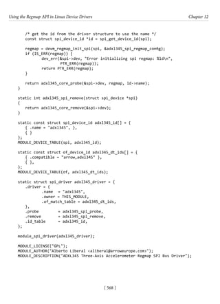 Using the Regmap API in Linux Device Drivers Chapter 12
[ 568 ]
/* get the id from the driver structure to use the name */
const struct spi_device_id *id = spi_get_device_id(spi);
regmap = devm_regmap_init_spi(spi, &adxl345_spi_regmap_config);
if (IS_ERR(regmap)) {
		 dev_err(&spi->dev, "Error initializing spi regmap: %ldn",
			 PTR_ERR(regmap));
		 return PTR_ERR(regmap);
}
return adxl345_core_probe(&spi->dev, regmap, id->name);
}
static int adxl345_spi_remove(struct spi_device *spi)
{
return adxl345_core_remove(&spi->dev);
}
static const struct spi_device_id adxl345_id[] = {
{ .name = "adxl345", },
{ }
};
MODULE_DEVICE_TABLE(spi, adxl345_id);
static const struct of_device_id adxl345_dt_ids[] = {
{ .compatible = "arrow,adxl345" },
{ },
};
MODULE_DEVICE_TABLE(of, adxl345_dt_ids);
static struct spi_driver adxl345_driver = {
.driver = {
		 .name = "adxl345",
		 .owner = THIS_MODULE,
		 .of_match_table = adxl345_dt_ids,
},
.probe		 = adxl345_spi_probe,
.remove		 = adxl345_spi_remove,
.id_table = adxl345_id,
};
module_spi_driver(adxl345_driver);
MODULE_LICENSE("GPL");
MODULE_AUTHOR("Alberto Liberal <aliberal@arroweurope.com>");
MODULE_DESCRIPTION("ADXL345 Three-Axis Accelerometer Regmap SPI Bus Driver");
 