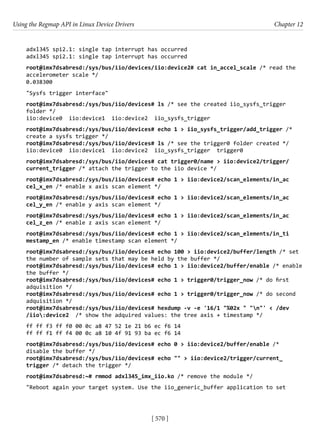 Using the Regmap API in Linux Device Drivers Chapter 12
[ 570 ]
adxl345 spi2.1: single tap interrupt has occurred
adxl345 spi2.1: single tap interrupt has occurred
root@imx7dsabresd:/sys/bus/iio/devices/iio:device2# cat in_accel_scale /* read the
accelerometer scale */
0.038300
"Sysfs trigger interface"
root@imx7dsabresd:/sys/bus/iio/devices# ls /* see the created iio_sysfs_trigger
folder */
iio:device0 iio:device1 iio:device2 iio_sysfs_trigger
root@imx7dsabresd:/sys/bus/iio/devices# echo 1 > iio_sysfs_trigger/add_trigger /*
create a sysfs trigger */
root@imx7dsabresd:/sys/bus/iio/devices# ls /* see the trigger0 folder created */
iio:device0 iio:device1 iio:device2 iio_sysfs_trigger trigger0
root@imx7dsabresd:/sys/bus/iio/devices# cat trigger0/name > iio:device2/trigger/
current_trigger /* attach the trigger to the iio device */
root@imx7dsabresd:/sys/bus/iio/devices# echo 1 > iio:device2/scan_elements/in_ac
cel_x_en /* enable x axis scan element */
root@imx7dsabresd:/sys/bus/iio/devices# echo 1 > iio:device2/scan_elements/in_ac
cel_y_en /* enable y axis scan element */
root@imx7dsabresd:/sys/bus/iio/devices# echo 1 > iio:device2/scan_elements/in_ac
cel_z_en /* enable z axis scan element */
root@imx7dsabresd:/sys/bus/iio/devices# echo 1 > iio:device2/scan_elements/in_ti
mestamp_en /* enable timestamp scan element */
root@imx7dsabresd:/sys/bus/iio/devices# echo 100 > iio:device2/buffer/length /* set
the number of sample sets that may be held by the buffer */
root@imx7dsabresd:/sys/bus/iio/devices# echo 1 > iio:device2/buffer/enable /* enable
the buffer */
root@imx7dsabresd:/sys/bus/iio/devices# echo 1 > trigger0/trigger_now /* do first
adquisition */
root@imx7dsabresd:/sys/bus/iio/devices# echo 1 > trigger0/trigger_now /* do second
adquisition */
root@imx7dsabresd:/sys/bus/iio/devices# hexdump -v -e '16/1 "%02x " "n"' < /dev
/iio:device2 /* show the adquired values: the tree axis + timestamp */
ff ff f3 ff f0 00 0c a8 47 52 1e 21 b6 ec f6 14
ff ff f1 ff f4 00 0c a8 10 4f 91 93 ba ec f6 14
root@imx7dsabresd:/sys/bus/iio/devices# echo 0 > iio:device2/buffer/enable /*
disable the buffer */
root@imx7dsabresd:/sys/bus/iio/devices# echo "" > iio:device2/trigger/current_
trigger /* detach the trigger */
root@imx7dsabresd:~# rmmod adxl345_imx_iio.ko /* remove the module */
"Reboot again your target system. Use the iio_generic_buffer application to set
 