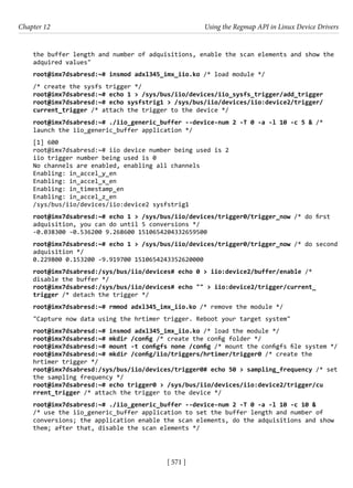 [ 571 ]
Chapter 12 Using the Regmap API in Linux Device Drivers
[ 571 ]
the buffer length and number of adquisitions, enable the scan elements and show the
adquired values"
root@imx7dsabresd:~# insmod adxl345_imx_iio.ko /* load module */
/* create the sysfs trigger */
root@imx7dsabresd:~# echo 1 > /sys/bus/iio/devices/iio_sysfs_trigger/add_trigger
root@imx7dsabresd:~# echo sysfstrig1 > /sys/bus/iio/devices/iio:device2/trigger/
current_trigger /* attach the trigger to the device */
root@imx7dsabresd:~# ./iio_generic_buffer --device-num 2 -T 0 -a -l 10 -c 5 & /*
launch the iio_generic_buffer application */
[1] 600
root@imx7dsabresd:~# iio device number being used is 2
iio trigger number being used is 0
No channels are enabled, enabling all channels
Enabling: in_accel_y_en
Enabling: in_accel_x_en
Enabling: in_timestamp_en
Enabling: in_accel_z_en
/sys/bus/iio/devices/iio:device2 sysfstrig1
root@imx7dsabresd:~# echo 1 > /sys/bus/iio/devices/trigger0/trigger_now /* do first
adquisition, you can do until 5 conversions */
-0.038300 -0.536200 9.268600 1510654204332659500
root@imx7dsabresd:~# echo 1 > /sys/bus/iio/devices/trigger0/trigger_now /* do second
adquisition */
0.229800 0.153200 -9.919700 1510654243352620000
root@imx7dsabresd:/sys/bus/iio/devices# echo 0 > iio:device2/buffer/enable /*
disable the buffer */
root@imx7dsabresd:/sys/bus/iio/devices# echo "" > iio:device2/trigger/current_
trigger /* detach the trigger */
root@imx7dsabresd:~# rmmod adxl345_imx_iio.ko /* remove the module */
"Capture now data using the hrtimer trigger. Reboot your target system"
root@imx7dsabresd:~# insmod adxl345_imx_iio.ko /* load the module */
root@imx7dsabresd:~# mkdir /config /* create the config folder */
root@imx7dsabresd:~# mount -t configfs none /config /* mount the configfs file system */
root@imx7dsabresd:~# mkdir /config/iio/triggers/hrtimer/trigger0 /* create the
hrtimer trigger */
root@imx7dsabresd:/sys/bus/iio/devices/trigger0# echo 50 > sampling_frequency /* set
the sampling frequency */
root@imx7dsabresd:~# echo trigger0 > /sys/bus/iio/devices/iio:device2/trigger/cu
rrent_trigger /* attach the trigger to the device */
root@imx7dsabresd:~# ./iio_generic_buffer --device-num 2 -T 0 -a -l 10 -c 10 &
/* use the iio_generic_buffer application to set the buffer length and number of
conversions; the application enable the scan elements, do the adquisitions and show
them; after that, disable the scan elements */
 