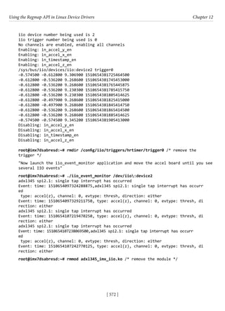 Using the Regmap API in Linux Device Drivers Chapter 12
[ 572 ]
iio device number being used is 2
iio trigger number being used is 0
No channels are enabled, enabling all channels
Enabling: in_accel_y_en
Enabling: in_accel_x_en
Enabling: in_timestamp_en
Enabling: in_accel_z_en
/sys/bus/iio/devices/iio:device2 trigger0
-0.574500 -0.612800 9.306900 1510654381725464500
-0.612800 -0.536200 9.268600 1510654381745453000
-0.612800 -0.536200 9.268600 1510654381765445875
-0.612800 -0.536200 9.230300 1510654381785415750
-0.612800 -0.536200 9.230300 1510654381805414625
-0.612800 -0.497900 9.268600 1510654381825415000
-0.612800 -0.497900 9.268600 1510654381845414750
-0.612800 -0.536200 9.268600 1510654381865414500
-0.612800 -0.536200 9.268600 1510654381885414625
-0.574500 -0.574500 9.345200 1510654381905413000
Disabling: in_accel_y_en
Disabling: in_accel_x_en
Disabling: in_timestamp_en
Disabling: in_accel_z_en
root@imx7dsabresd:~# rmdir /config/iio/triggers/hrtimer/trigger0 /* remove the
trigger */
"Now launch the iio_event_monitor application and move the accel board until you see
several IIO events"
root@imx7dsabresd:~# ./iio_event_monitor /dev/iio:device2
adxl345 spi2.1: single tap interrupt has occurred
Event: time: 1510654097324288875,adxl345 spi2.1: single tap interrupt has occurr
ed
type: accel(z), channel: 0, evtype: thresh, direction: either
Event: time: 1510654097329211750, type: accel(z), channel: 0, evtype: thresh, di
rection: either
adxl345 spi2.1: single tap interrupt has occurred
Event: time: 1510654107219470250, type: accel(z), channel: 0, evtype: thresh, di
rection: either
adxl345 spi2.1: single tap interrupt has occurred
Event: time: 1510654107238069500,adxl345 spi2.1: single tap interrupt has occurr
ed
type: accel(z), channel: 0, evtype: thresh, direction: either
Event: time: 1510654107242770125, type: accel(z), channel: 0, evtype: thresh, di
rection: either
root@imx7dsabresd:~# rmmod adxl345_imx_iio.ko /* remove the module */
 