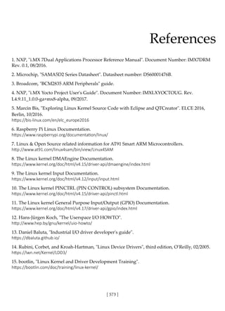 [ 573 ]
References
1. NXP, "i.MX 7Dual Applications Processor Reference Manual". Document Number: IMX7DRM
Rev. 0.1, 08/2016.
2. Microchip, "SAMA5D2 Series Datasheet". Datasheet number: DS60001476B.
3. Broadcom, "BCM2835 ARM Peripherals" guide.
4. NXP, "i.MX Yocto Project User's Guide". Document Number: IMXLXYOCTOUG. Rev.
L4.9.11_1.0.0-ga+mx8-alpha, 09/2017.
5. Marcin Bis, "Exploring Linux Kernel Source Code with Eclipse and QTCreator". ELCE 2016,
Berlin, 10/2016.
https://bis-linux.com/en/elc_europe2016
6. Raspberry Pi Linux Documentation.
https://www.raspberrypi.org/documentation/linux/
7. Linux & Open Source related information for AT91 Smart ARM Microcontrollers.
http://www.at91.com/linux4sam/bin/view/Linux4SAM
8. The Linux kernel DMAEngine Documentation.
https://www.kernel.org/doc/html/v4.15/driver-api/dmaengine/index.html
9. The Linux kernel Input Documentation.
https://www.kernel.org/doc/html/v4.12/input/input.html
10. The Linux kernel PINCTRL (PIN CONTROL) subsystem Documentation.
https://www.kernel.org/doc/html/v4.15/driver-api/pinctl.html
11. The Linux kernel General Purpose Input/Output (GPIO) Documentation.
https://www.kernel.org/doc/html/v4.17/driver-api/gpio/index.html
12. Hans-Jürgen Koch, "The Userspace I/O HOWTO".
http://www.hep.by/gnu/kernel/uio-howto/
13. Daniel Baluta, "Industrial I/O driver developer's guide".
https://dbaluta.github.io/
14. Rubini, Corbet, and Kroah-Hartman, "Linux Device Drivers", third edition, O’Reilly, 02/2005.
https://lwn.net/Kernel/LDD3/
15. bootlin, "Linux Kernel and Driver Development Training".
https://bootlin.com/doc/training/linux-kernel/
 
