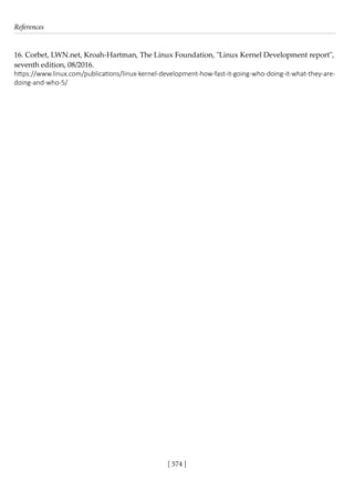References
[ 574 ]
16. Corbet, LWN.net, Kroah-Hartman, The Linux Foundation, "Linux Kernel Development report",
seventh edition, 08/2016.
https://www.linux.com/publications/linux-kernel-development-how-fast-it-going-who-doing-it-what-they-are-
doing-and-who-5/
 