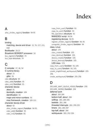[ 575 ]
A
alloc_chrdev_region() function 94-95
B
binding
matching, device and driver 15, 76, 117, 211,
438
Bootloader 20-21
Broadcom BCM2837 processor 50
bus_register() function 74
bus_type structure 74
C
C compiler 37, 38, 54
C runtime library
about 25
glibc 26
cdev structure 94
cdev_add() function 95
cdev_init() function 95
character device
about 91
devtmpfs, creation 104
identification 91
major and minor numbers 93
misc framework, creation 109-111
character device driver
about 92
alloc_chrdev_region() function 94-95
cdev_add() function 95
cdev_init() function 95
copy_from_user() function 93
copy_to_user() function 93
file_operations structure 92
MAKEDEV script 94-96
registering devices 94-95
register_chrdev_region() function 94, 95
unregister_chrdev_region() function 94
class, Linux
about 174
class_create() function 105
class_destroy() function 105
device_create() function 105
device_destroy() function 105
LED class 174
copy_from_user() function 93, 145
copy_to_user() function 93, 145
create_singlethread_workqueue() function 295-
296
create_workqueue() function 295-296
D
DECLARE_WAIT_QUEUE_HEAD() function 299
DECLARE_WORK() function 294
deferred work
about 283-284
bottom-half, about 284
softirqs 283, 284-285
tasklets 283, 286
threaded interrupts 283, 290-292
timers 283, 286-287
top-half, about 284
workqueues 283, 292-296
Index
 