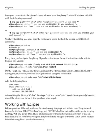 [ 55 ]
Chapter 1 Building the System
[ 55 ]
from your computer to the pi user's home folder of your Raspberry Pi at the IP address 10.0.0.10
with the following command:
~$ scp app pi@10.0.0.10: /* enter "raspberry" password in the host */
pi@raspberrypi:~$ ls /* see the app application in you raspberry */
pi@raspberrypi:~$ ./app /* execute the application in your raspberry */
or
~$ scp app root@10.0.0.10: /* enter "pi" password that was set when you enabled your
root account */
You have first to log into your pi as the root user to use in the host the scp app root@10.0.0.10:
command:
pi@raspberrypi:~$ su
Password:pi
root@raspberrypi:/home/pi# cd /root/
root@raspberrypi:~$ ls /* see the app application */
root@raspberrypi:~$ ./app /* execute the application */
Every time you boot your Raspberry PI you have to execute the next instructions to be able to
transfer files via scp:
pi@raspberrypi:~$ sudo ifconfig eth0 10.0.0.10 netmask 255.255.255.0
pi@raspberrypi:~# sudo /etc/init.d/ssh restart
On the Raspberry PI board (the target), configure the eth0 interface with IP address 10.0.0.10 by
editing the /etc/network/interfaces file. Open the file using the nano editor:
pi@raspberrypi:~$ sudo nano /etc/network/interfaces
Add the following lines:
auto eth0
iface eth0 inet static
address 10.0.0.10
netmask 255.255.255.0
After editing the file type "Ctrl+x", then type "yes" and press "enter" to exit. Now, you only have to
restart the ssh service the next time you boot your target.
Working with Eclipse
Eclipse provides IDEs and platforms for nearly every language and architecture. They are well
known for the Java IDE, C/C++, JavaScript and PHP IDEs built on extensible platforms for creating
desktop, Web and cloud IDEs. These platforms deliver the most extensive collection of add-on
tools available for software developers. Eclipse will help navigate within the Linux kernel sources
instead of using Linux terminal commands.
 