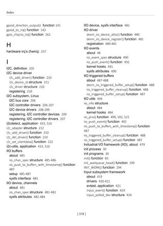 Index
[ 578 ]
gpiod_direction_output() function 141
gpiod_to_irq() function 143
gpio_chip.to_irq() function 262
H
hardware irq’s (hwirq) 257
I
I2C, definition 205
I2C device driver
i2c_add_driver() function 210
i2c_device_id structure 211
i2c_driver structure 210
registering 210
I2C subsystem, Linux
I2C bus core 206
I2C controller drivers 206-207
I2C device drivers 208-209
registering, I2C controller devices 209
registering, I2C controller drivers 207
i2cdetect, application 433, 516
i2c_adapter structure 212
i2c_add_driver() function 210
i2c_del_driver() function 210
i2c_set_clientdata() function 222
i2c-utils, application 433, 516
IIO buffers
about 485
iio_chan_spec structure 485-486
iio_push_to_buffers_with_timestamp() function
487
setup 485-487
sysfs interface 485
IIO device, channels
about 481
iio_chan_spec structure 481-482
sysfs attributes 482-484
IIO device, sysfs interface 481
IIO driver
devm_iio_device_alloc() function 480
devm_iio_device_register() function 481
registration 480-481
IIO events
about 48
iio_event_spec structure 490
iio_push_event() function 492
kernel hooks 491
sysfs attributes 490
IIO triggered buffers
about 487-488
devm_iio_triggered_buffer_setup() function 488
iio_triggered_buffer_cleanup() function 488
iio_triggered_buffer_setup() function 487
IIO utils 494
iio_info structure
about 484
kernel hooks 484
iio_priv() function 499, 502, 521
iio_push_event() function 492
iio_push_to_buffers_with_timestamp() function
487
iio_triggered_buffer_cleanup() function 488
iio_triggered_buffer_setup() function 487
Industrial I/O framework (IIO), about 479
init process 30
init programs 30
init() function 83
init_waitqueue_head() function 299
INIT_WORK() function 294
Input subsystem framework
about 419
drivers 420-421
evtest, application 421
input_event() function 424
input_polled_dev structure 424
 