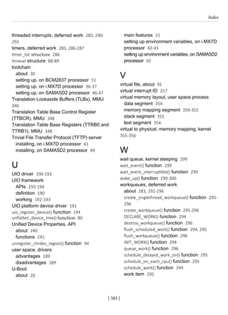 [ 583 ]
Index
[ 583 ]
threaded interrupts, deferred work 283, 290-
292
timers, deferred work 283, 286-287
timer_list structure 286
timeval structure 88-89
toolchain
about 30
setting up, on BCM2837 processor 51
setting up, on i.MX7D processor 36-37
setting up, on SAMA5D2 processor 46-47
Translation Lookaside Buffers (TLBs), MMU
346
Translation Table Base Control Register
(TTBCR), MMU 348
Translation Table Base Registers (TTRB0 and
TTRB1), MMU 348
Trivial File Transfer Protocol (TFTP) server
installing, on i.MX7D processor 41
installing, on SAMA5D2 processor 49
U
UIO driver 190-192
UIO framework
APIs 193-194
definition 190
working 192-193
UIO platform device driver 191
uio_register_device() function 194
unflatten_device_tree() function 80
Unified Device Properties, API
about 240
functions 241
unregister_chrdev_region() function 94
user space, drivers
advantages 189
disadvantages 189
U-Boot
about 20
main features 21
setting up environment variables, on i.MX7D
processor 42-43
setting up environment variables, on SAMA5D2
processor 50
V
virtual file, about 91
virtual interrupt ID 257
virtual memory layout, user space process
data segment 354
memory mapping segment 354-355
stack segment 355
text segment 354
virtual to physical, memory mapping, kernel
355-356
W
wait queue, kernel sleeping 299
wait_event() function 299
wait_event_interruptible() function 299
wake_up() function 299-300
workqueues, deferred work
about 283, 292-296
create_singlethread_workqueue() function 295-
296
create_workqueue() function 295-296
DECLARE_WORK() function 294
destroy_workqueue() function 296
flush_scheduled_work() function 294, 295
flush_workqueue() function 296
INIT_WORK() function 294
queue_work() function 296
schedule_delayed_work_on() function 295
schedule_on_each_cpu() function 295
schedule_work() function 294
work item 292
 