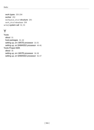 Index
[ 584 ]
work types 293-294
worker 292
workqueue_struct structure 295
work_struct structure 294
write() system call 92, 93
Y
Yocto
about 31
host packages 33, 44
setting up, on i.MX7D processor 33-35
setting up, on SAMA5D2 processor 44-46
Yocto Project SDK
about 36
setting up, on i.MX7D processor 36-38
setting up, on SAMA5D2 processor 46-47
 