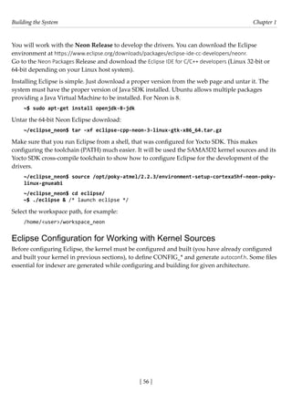 Building the System Chapter 1
[ 56 ]
You will work with the Neon Release to develop the drivers. You can download the Eclipse
environment at https://www.eclipse.org/downloads/packages/eclipse-ide-cc-developers/neonr.
Go to the Neon Packages Release and download the Eclipse IDE for C/C++ developers (Linux 32-bit or
64-bit depending on your Linux host system).
Installing Eclipse is simple. Just download a proper version from the web page and untar it. The
system must have the proper version of Java SDK installed. Ubuntu allows multiple packages
providing a Java Virtual Machine to be installed. For Neon is 8.
~$ sudo apt-get install openjdk-8-jdk
Untar the 64-bit Neon Eclipse download:
~/eclipse_neon$ tar –xf eclipse-cpp-neon-3-linux-gtk-x86_64.tar.gz
Make sure that you run Eclipse from a shell, that was configured for Yocto SDK. This makes
configuring the toolchain (PATH) much easier. It will be used the SAMA5D2 kernel sources and its
Yocto SDK cross-compile toolchain to show how to configure Eclipse for the development of the
drivers.
~/eclipse_neon$ source /opt/poky-atmel/2.2.3/environment-setup-cortexa5hf-neon-poky-
linux-gnueabi
~/eclipse_neon$ cd eclipse/
~$ ./eclipse & /* launch eclipse */
Select the workspace path, for example:
/home/<user>/workspace_neon
Eclipse Configuration for Working with Kernel Sources
Before configuring Eclipse, the kernel must be configured and built (you have already configured
and built your kernel in previous sections), to define CONFIG_* and generate autoconf.h. Some files
essential for indexer are generated while configuring and building for given architecture.
 