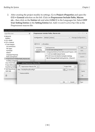 Building the System Chapter 1
[ 58 ]
2. After creating the project modify its settings. Go to Project->Properties and open the
C/C++ General selection on the left. Click on Preprocessor Include Paths, Macros
etc.., then click on the Entries tab and select GNU C in the Languages list. Select CDT
User Setting Entries in the Setting Entries list. Add include/linux/kconfig.h file as the
Preprocessor macros file:
 